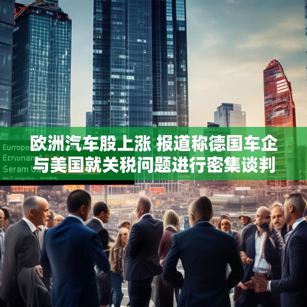 欧洲汽车股上涨 报道称德国车企与美国就关税问题进行密集谈判