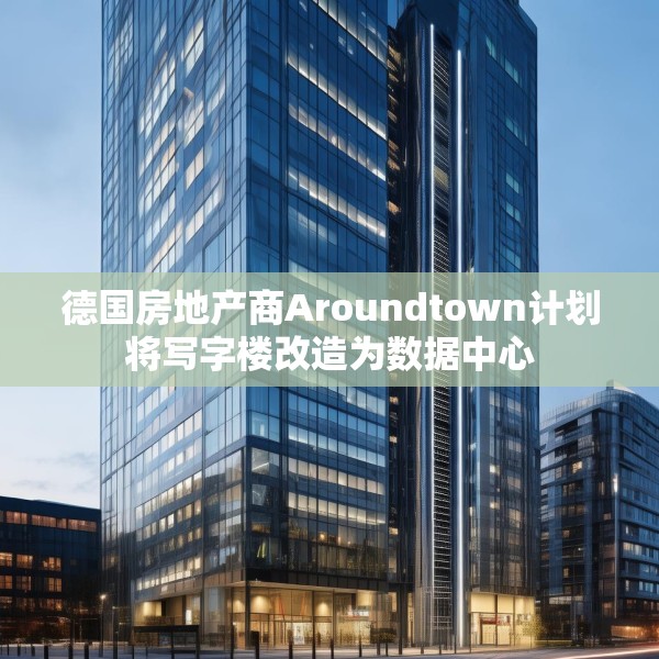 德国房地产商Aroundtown计划将写字楼改造为数据中心