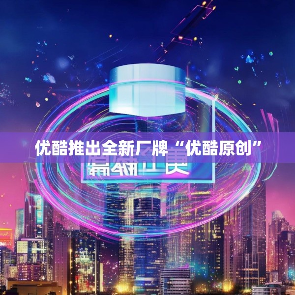 优酷推出全新厂牌“优酷原创”