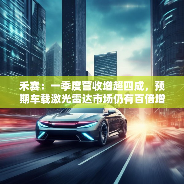 禾赛：一季度营收增超四成，预期车载激光雷达市场仍有百倍增长空间