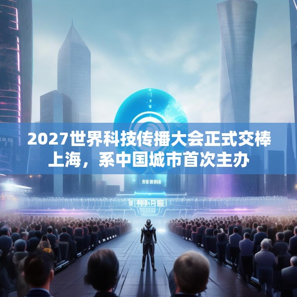 2027世界科技传播大会正式交棒上海，系中国城市首次主办