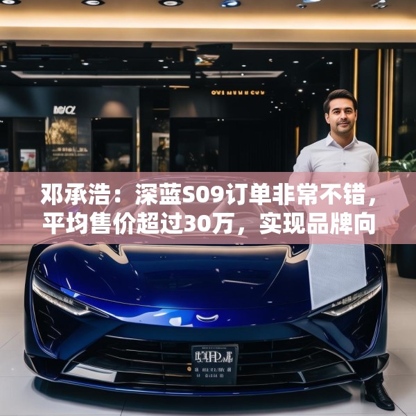 邓承浩：深蓝S09订单非常不错，平均售价超过30万，实现品牌向上跃迁