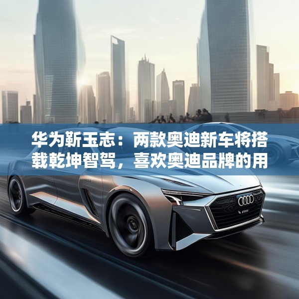 华为靳玉志：两款奥迪新车将搭载乾坤智驾，喜欢奥迪品牌的用户非常幸福