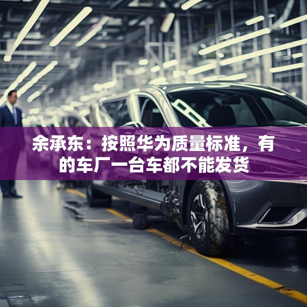 余承东：按照华为质量标准，有的车厂一台车都不能发货