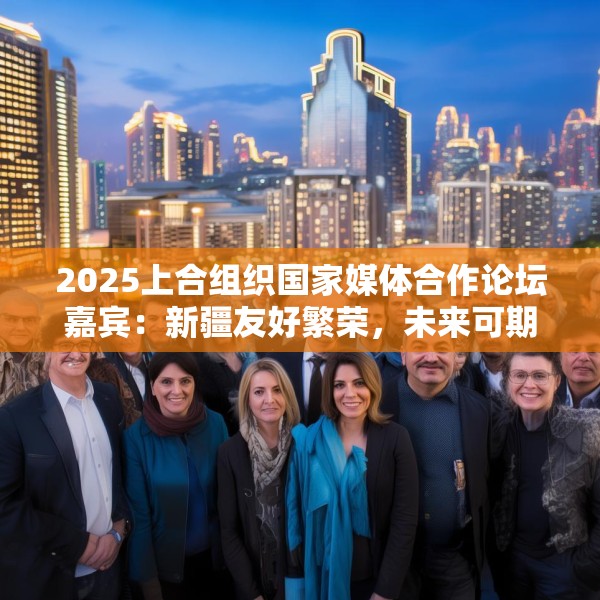 2025上合组织国家媒体合作论坛嘉宾：新疆友好繁荣，未来可期