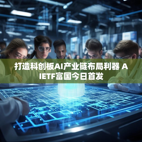 打造科创板AI产业链布局利器 AIETF富国今日首发