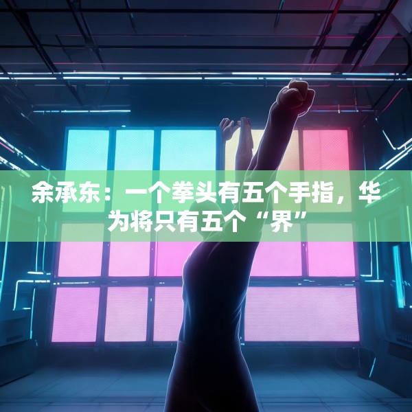 余承东：一个拳头有五个手指，华为将只有五个“界”
