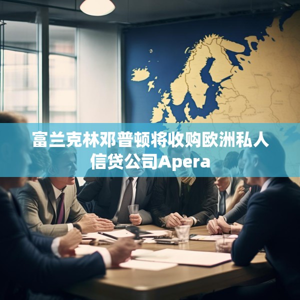 富兰克林邓普顿将收购欧洲私人信贷公司Apera