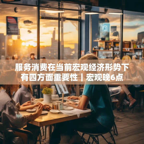 服务消费在当前宏观经济形势下有四方面重要性｜宏观晚6点