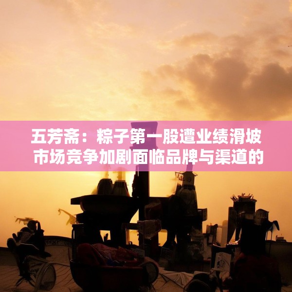五芳斋：粽子第一股遭业绩滑坡 市场竞争加剧面临品牌与渠道的重构挑战