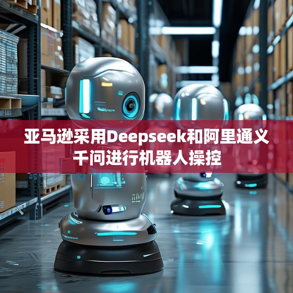 亚马逊采用Deepseek和阿里通义千问进行机器人操控