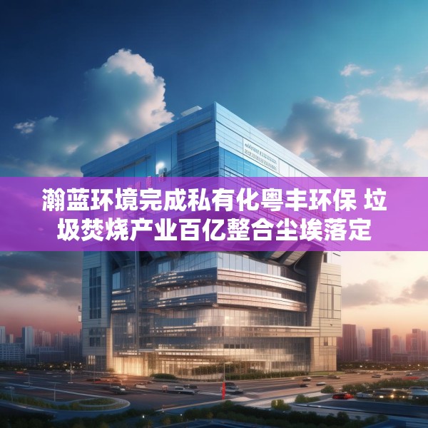 瀚蓝环境完成私有化粤丰环保 垃圾焚烧产业百亿整合尘埃落定