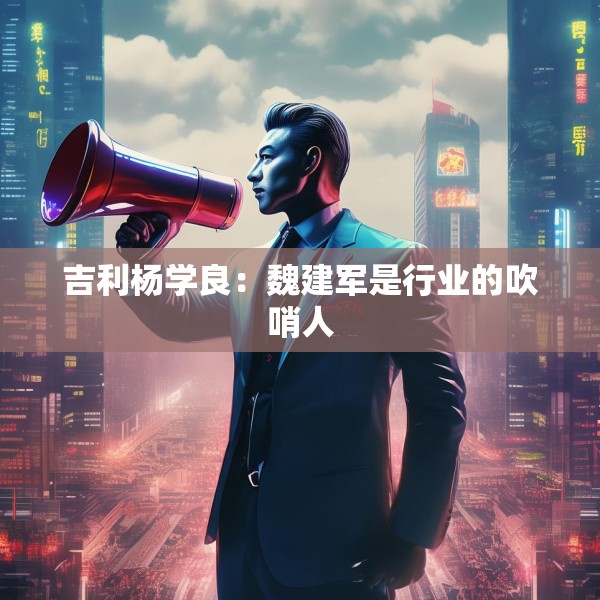 吉利杨学良：魏建军是行业的吹哨人