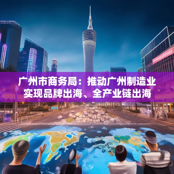 广州市商务局：推动广州制造业实现品牌出海、全产业链出海