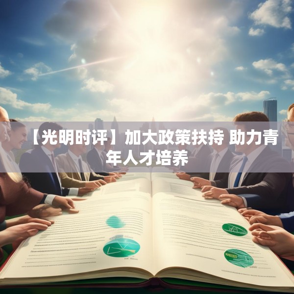 【光明时评】加大政策扶持 助力青年人才培养 