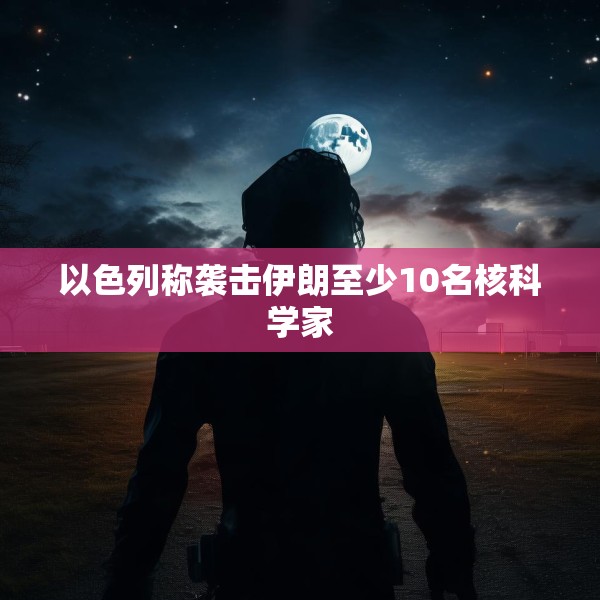 以色列称袭击伊朗至少10名核科学家