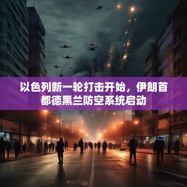 以色列新一轮打击开始，伊朗首都德黑兰防空系统启动