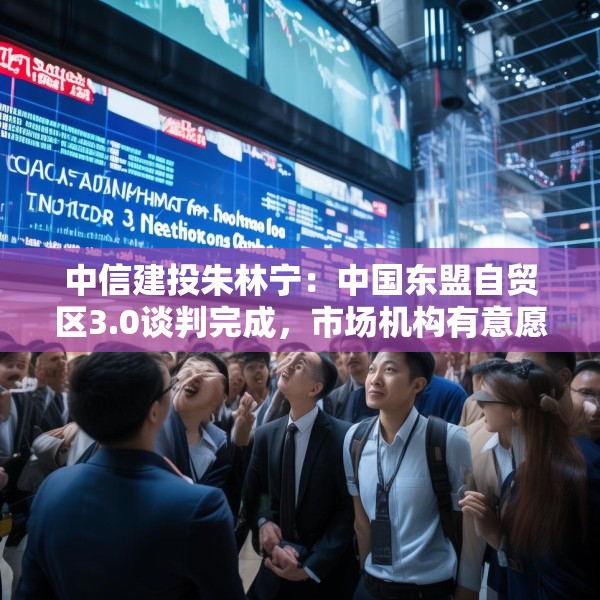中信建投朱林宁：中国东盟自贸区3.0谈判完成，市场机构有意愿开始跟进投资