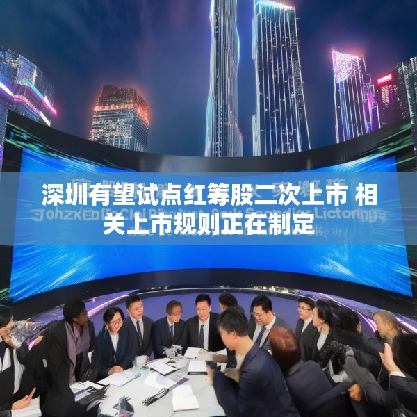 深圳有望试点红筹股二次上市 相关上市规则正在制定