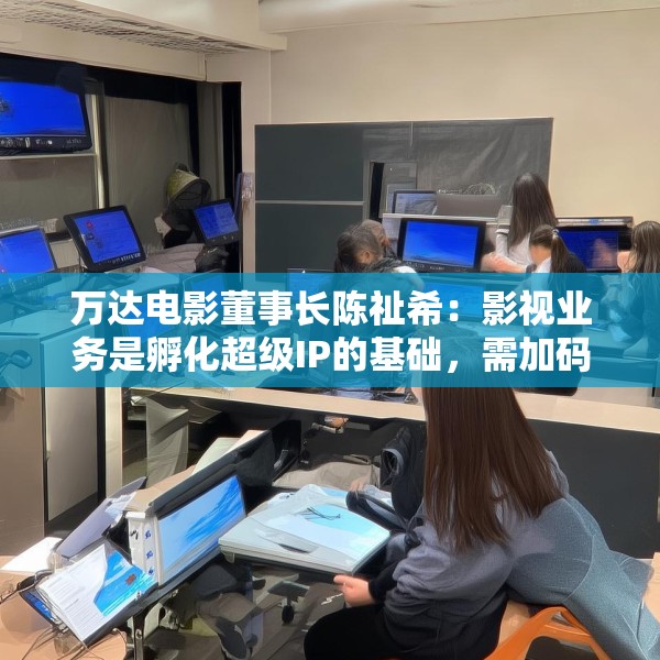 万达电影董事长陈祉希：影视业务是孵化超级IP的基础，需加码长期主义
