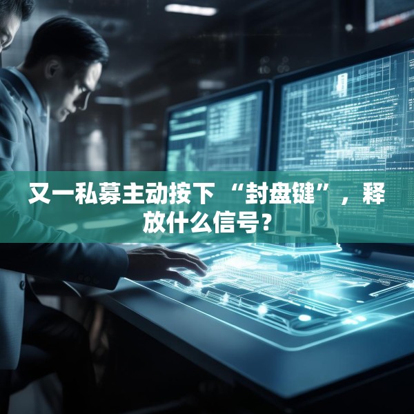 又一私募主动按下 “封盘键”，释放什么信号？