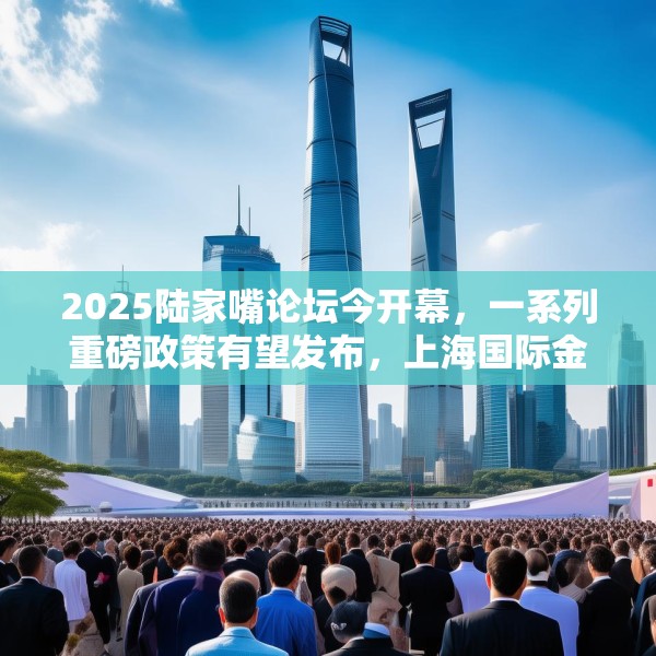 2025陆家嘴论坛今开幕，一系列重磅政策有望发布，上海国际金融中心再提速
