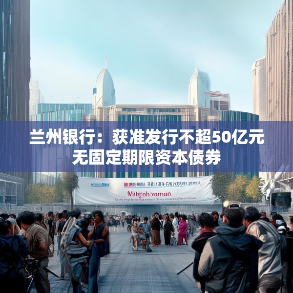 兰州银行：获准发行不超50亿元无固定期限资本债券
