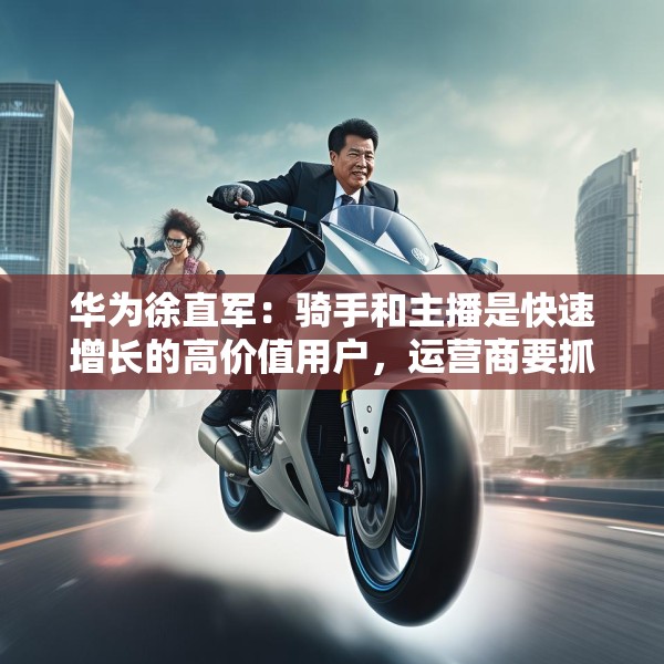 华为徐直军：骑手和主播是快速增长的高价值用户，运营商要抓住“成长性”需求