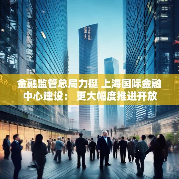 金融监管总局力挺 上海国际金融中心建设： 更大幅度推进开放