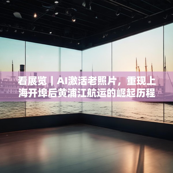 看展览｜AI激活老照片，重现上海开埠后黄浦江航运的崛起历程