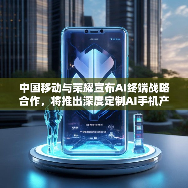 中国移动与荣耀宣布AI终端战略合作，将推出深度定制AI手机产品