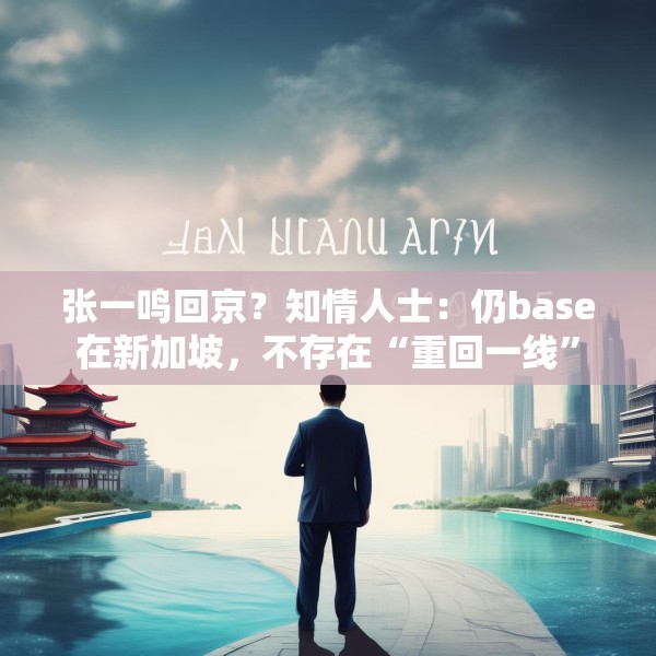 张一鸣回京？知情人士：仍base在新加坡，不存在“重回一线”