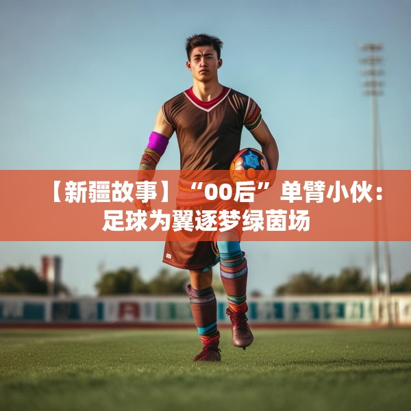 【新疆故事】“00后”单臂小伙：足球为翼逐梦绿茵场