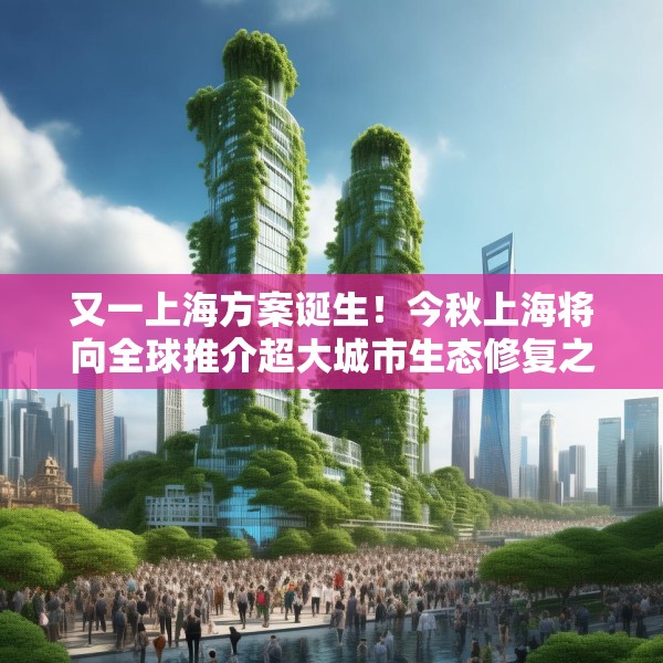 又一上海方案诞生！今秋上海将向全球推介超大城市生态修复之道