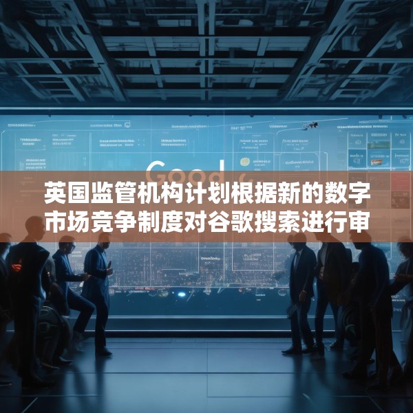 英国监管机构计划根据新的数字市场竞争制度对谷歌搜索进行审查