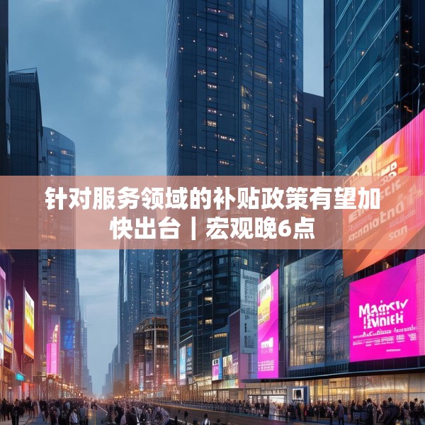 针对服务领域的补贴政策有望加快出台｜宏观晚6点