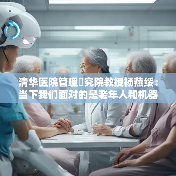 清华医院管理硏究院教授杨燕绥：当下我们面对的是老年人和机器人，把这两者处理好，我们就可以面对未来