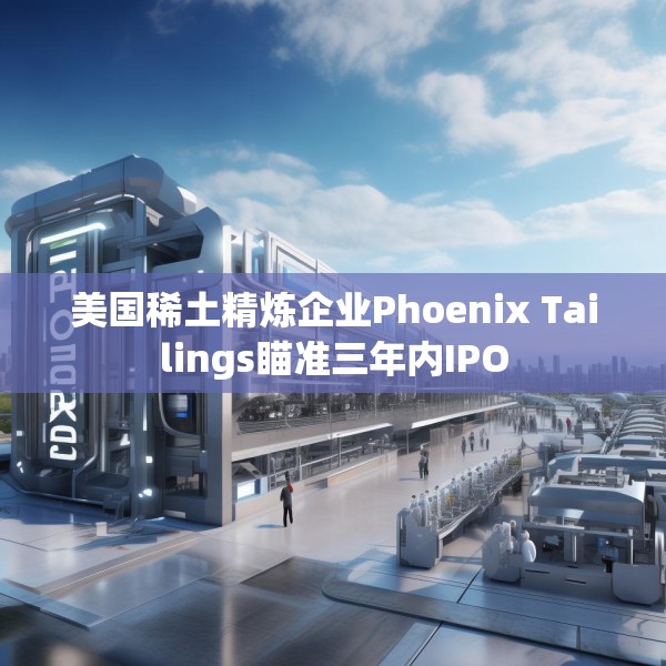 美国稀土精炼企业Phoenix Tailings瞄准三年内IPO