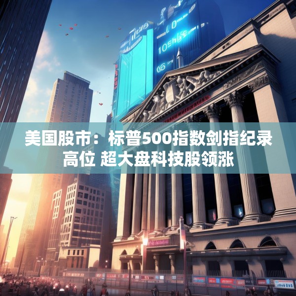美国股市：标普500指数剑指纪录高位 超大盘科技股领涨