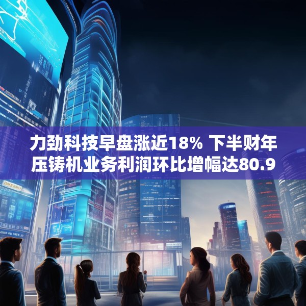 力劲科技早盘涨近18% 下半财年压铸机业务利润环比增幅达80.9%