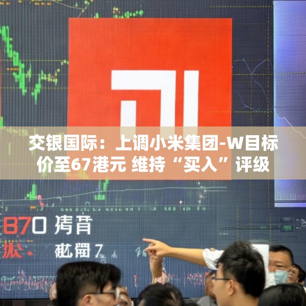 交银国际：上调小米集团-W目标价至67港元 维持“买入”评级