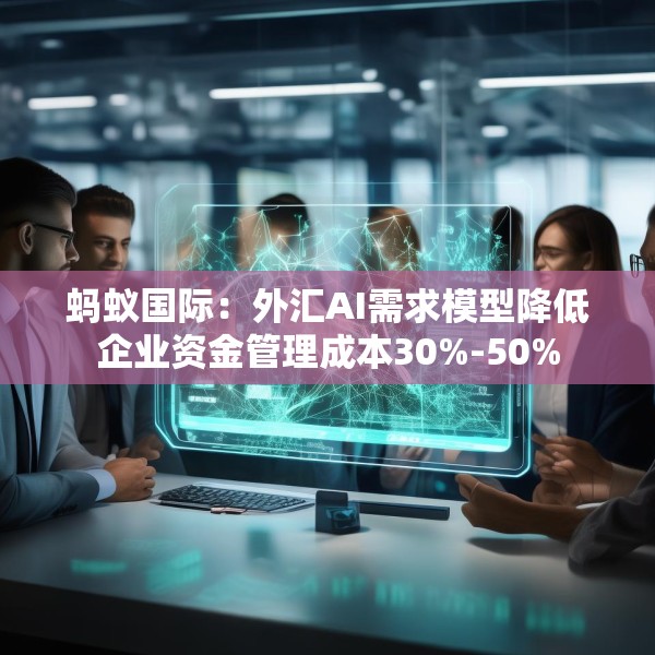 蚂蚁国际：外汇AI需求模型降低企业资金管理成本30%-50%