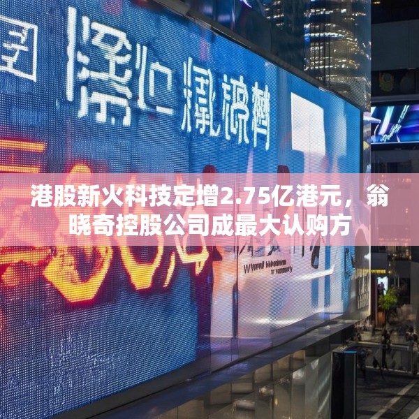 港股新火科技定增2.75亿港元，翁晓奇控股公司成最大认购方