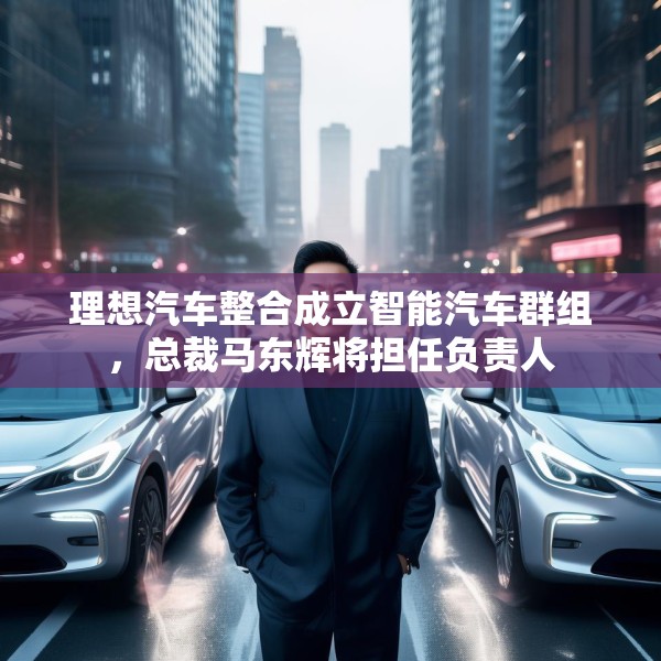 理想汽车整合成立智能汽车群组，总裁马东辉将担任负责人