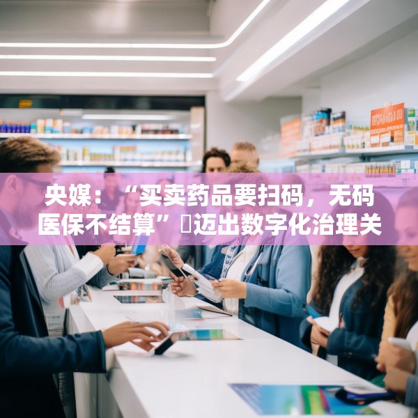 央媒：“买卖药品要扫码，无码医保不结算”​迈出数字化治理关键一步