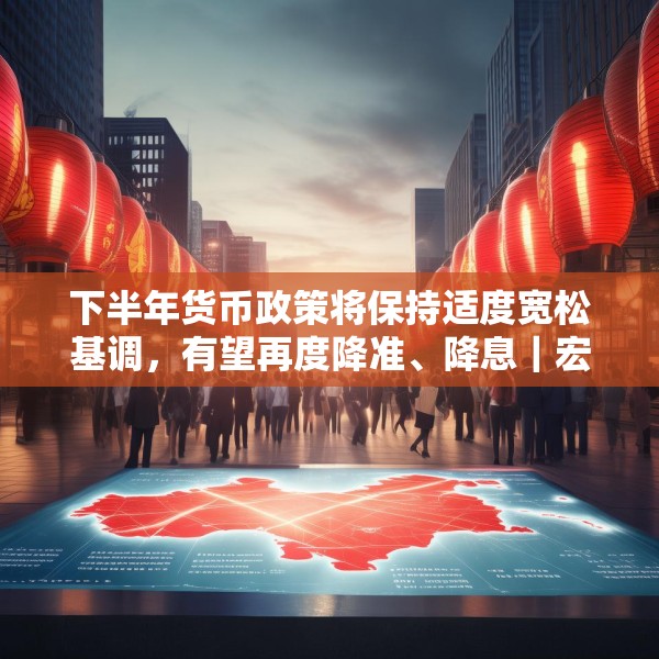 下半年货币政策将保持适度宽松基调，有望再度降准、降息｜宏观晚6点