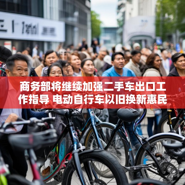商务部将继续加强二手车出口工作指导 电动自行车以旧换新惠民效应凸显
