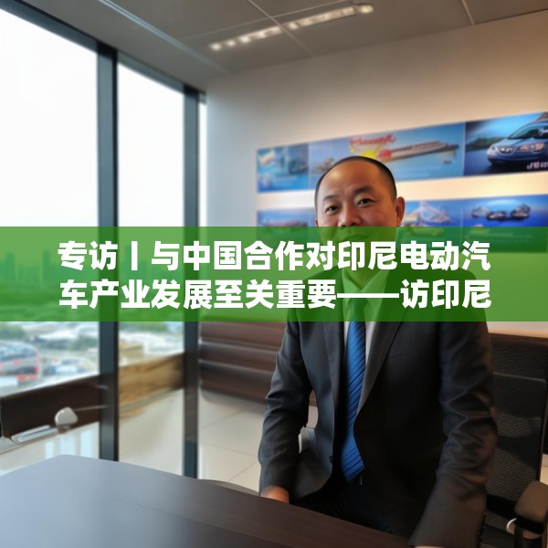 专访丨与中国合作对印尼电动汽车产业发展至关重要——访印尼汽车工业协会秘书长库马拉