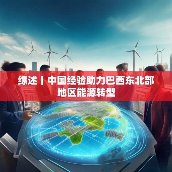 综述丨中国经验助力巴西东北部地区能源转型