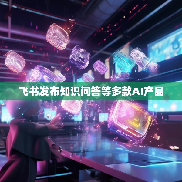 飞书发布知识问答等多款AI产品